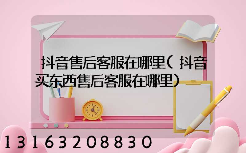 抖音售后客服在哪里(抖音买东西售后客服在哪里)