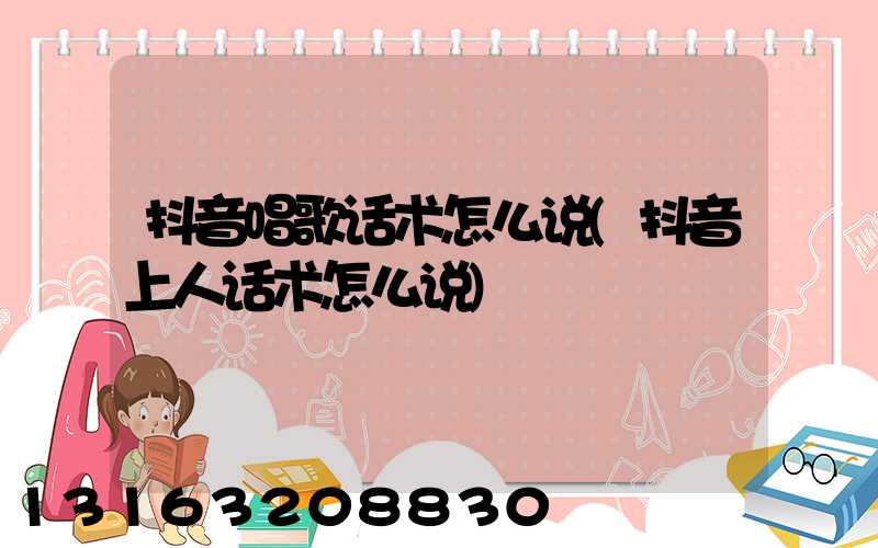 抖音唱歌话术怎么说(抖音上人话术怎么说)