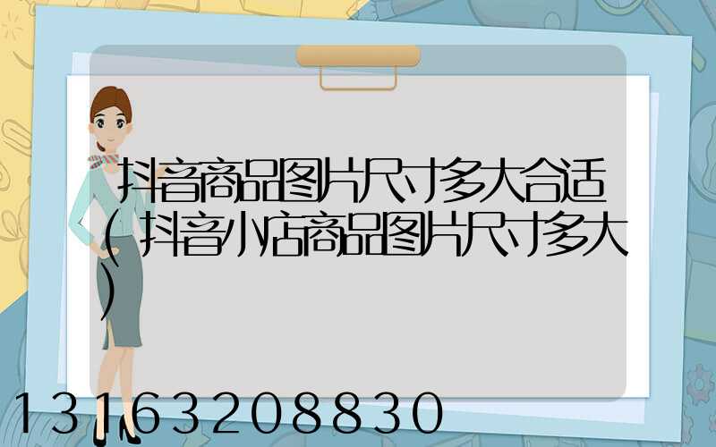 抖音商品图片尺寸多大合适(抖音小店商品图片尺寸多大)