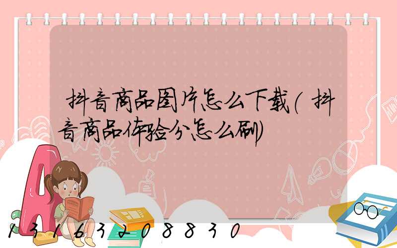 抖音商品图片怎么下载(抖音商品体验分怎么刷)