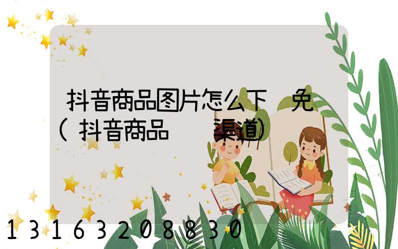 抖音商品图片怎么下载免费(抖音商品进货渠道)