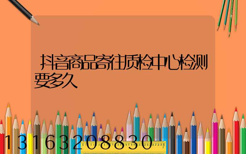 抖音商品寄往质检中心检测要多久