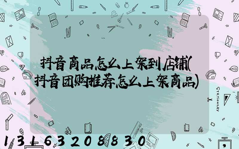 抖音商品怎么上架到店铺(抖音团购推荐怎么上架商品)