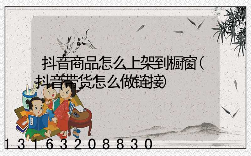抖音商品怎么上架到橱窗(抖音带货怎么做链接)