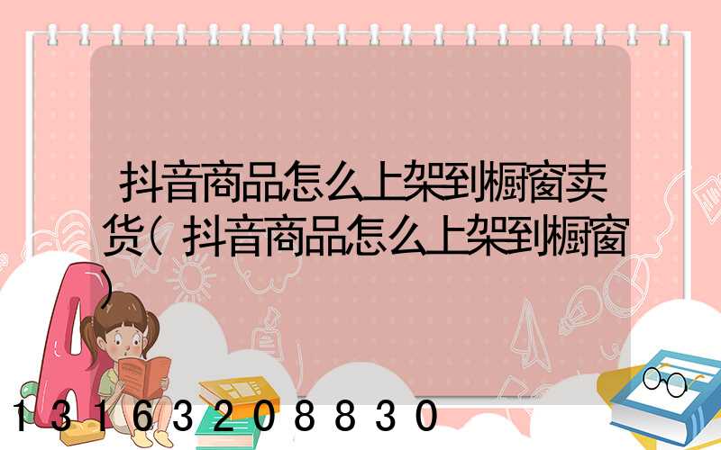 抖音商品怎么上架到橱窗卖货(抖音商品怎么上架到橱窗)