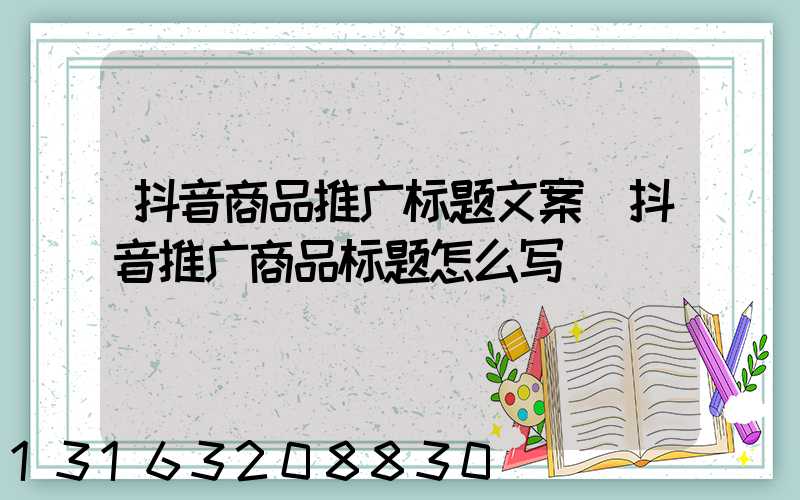 抖音商品推广标题文案(抖音推广商品标题怎么写)