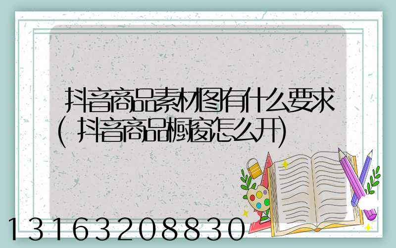 抖音商品素材图有什么要求(抖音商品橱窗怎么开)