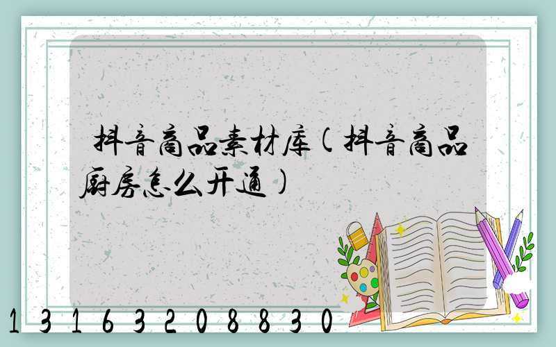 抖音商品素材库(抖音商品厨房怎么开通)