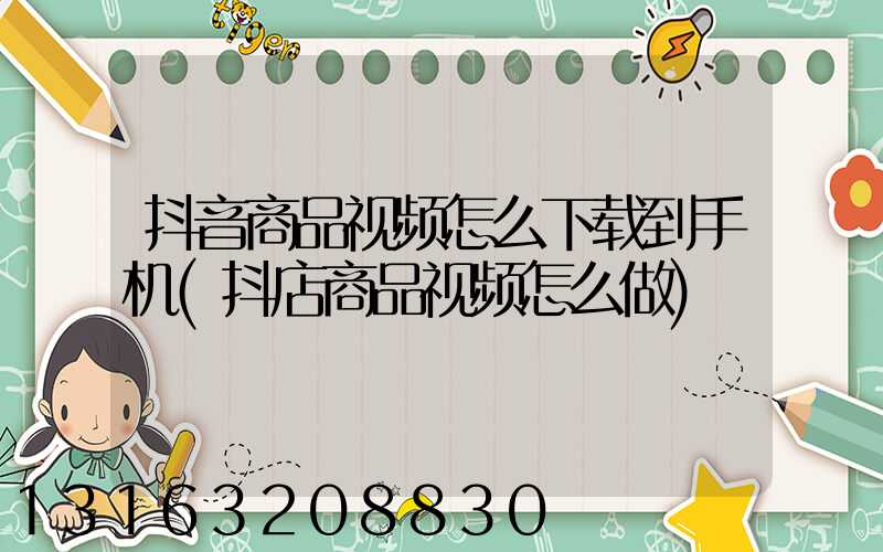 抖音商品视频怎么下载到手机(抖店商品视频怎么做)