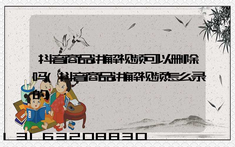 抖音商品讲解视频可以删除吗(抖音商品讲解视频怎么录的)