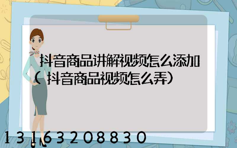 抖音商品讲解视频怎么添加(抖音商品视频怎么弄)