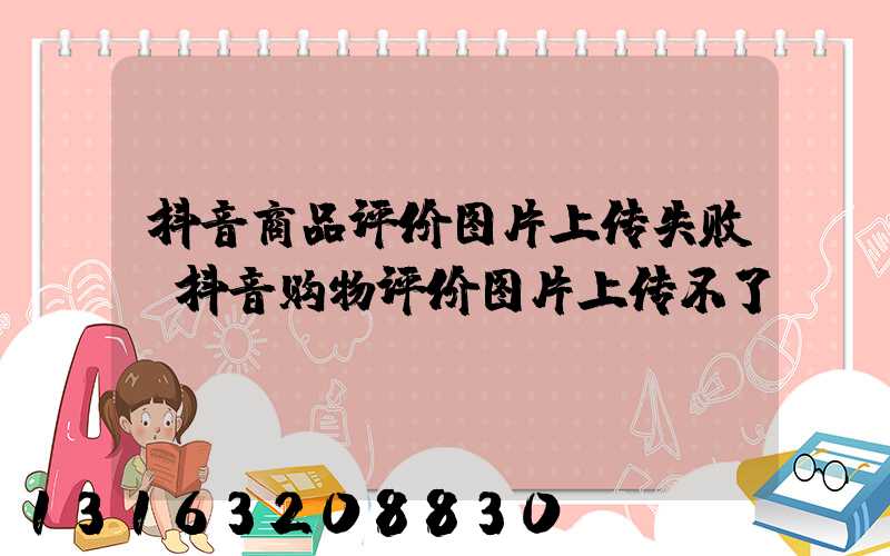 抖音商品评价图片上传失败(抖音购物评价图片上传不了)