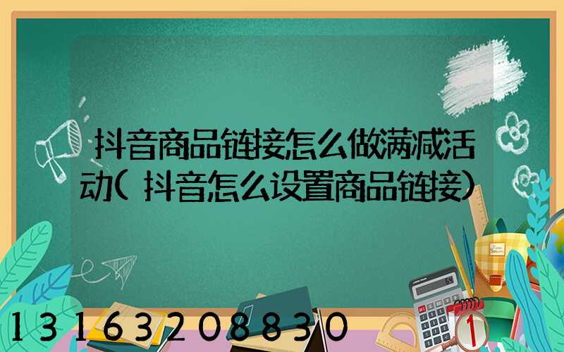抖音商品链接怎么做满减活动(抖音怎么设置商品链接)