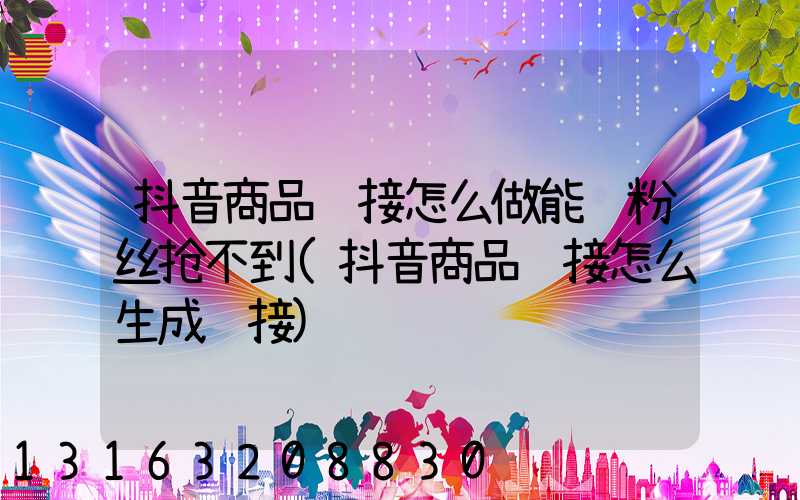 抖音商品链接怎么做能让粉丝抢不到(抖音商品链接怎么生成链接)