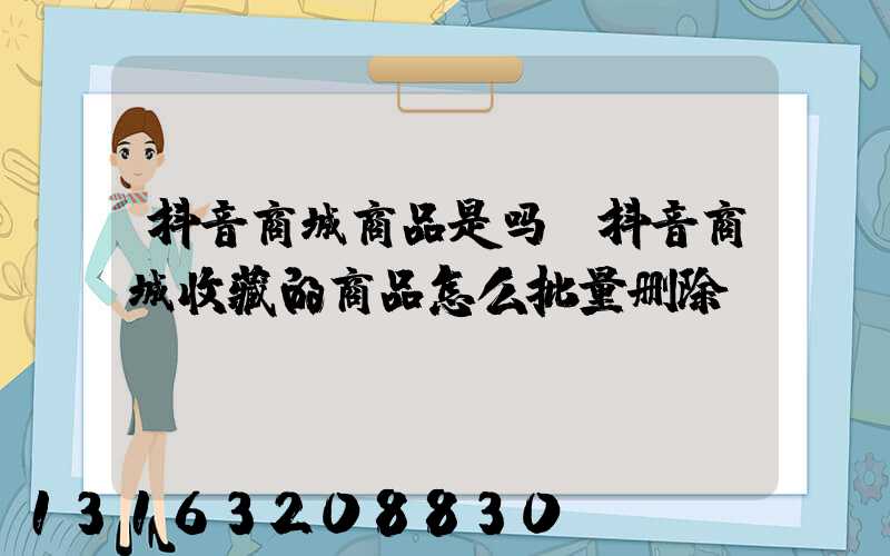 抖音商城商品是吗(抖音商城收藏的商品怎么批量删除)