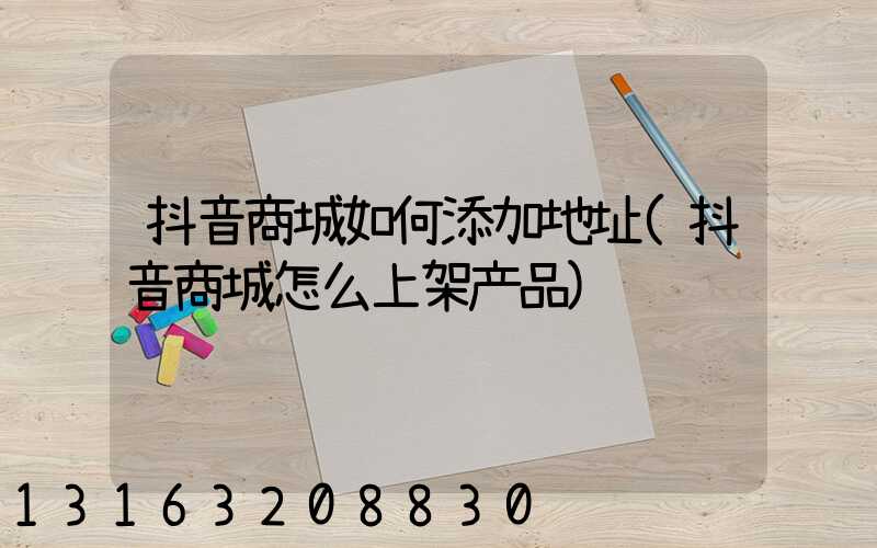抖音商城如何添加地址(抖音商城怎么上架产品)