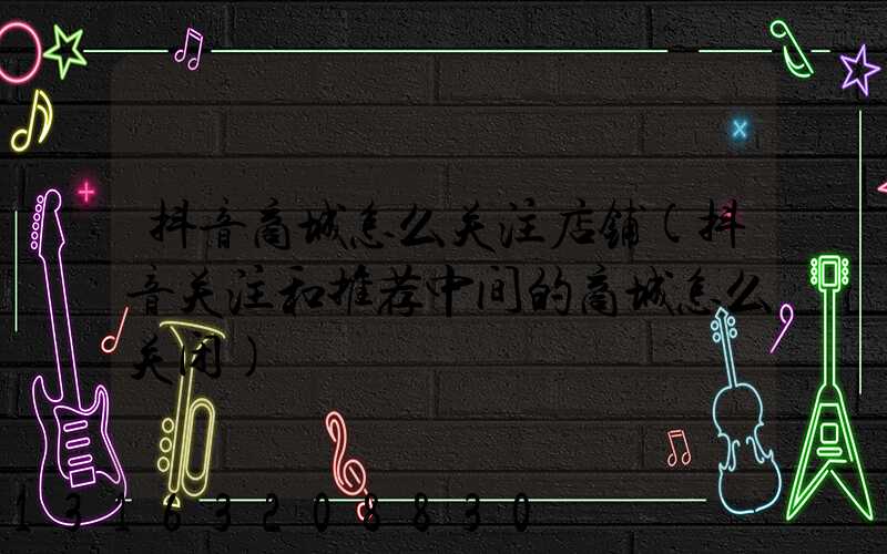 抖音商城怎么关注店铺(抖音关注和推荐中间的商城怎么关闭)