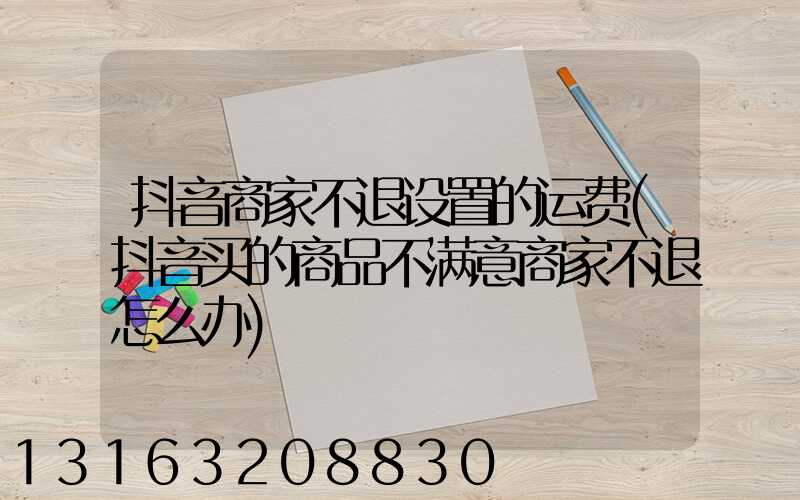抖音商家不退设置的运费(抖音买的商品不满意商家不退怎么办)