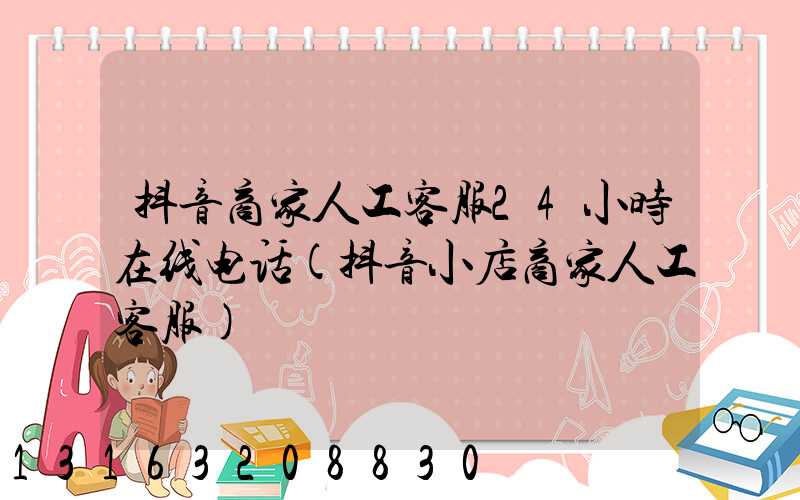 抖音商家人工客服24小时在线电话(抖音小店商家人工客服)