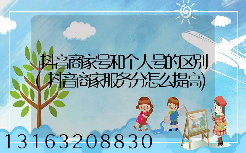抖音商家号和个人号的区别(抖音商家服务分怎么提高)