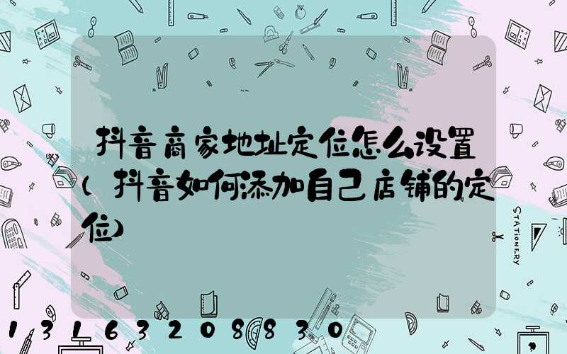 抖音商家地址定位怎么设置(抖音如何添加自己店铺的定位)