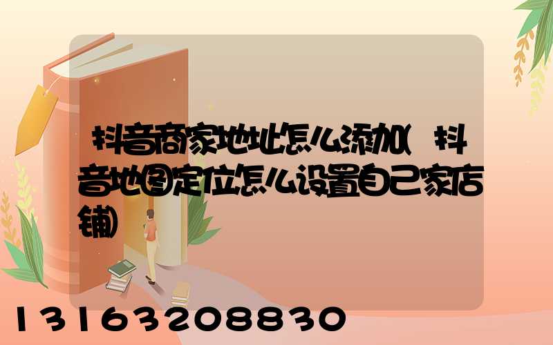 抖音商家地址怎么添加(抖音地图定位怎么设置自己家店铺)