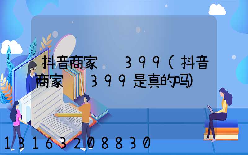 抖音商家认证399(抖音商家认证399是真的吗)