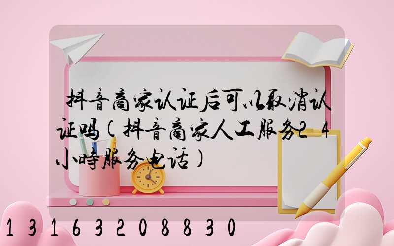 抖音商家认证后可以取消认证吗(抖音商家人工服务24小时服务电话)