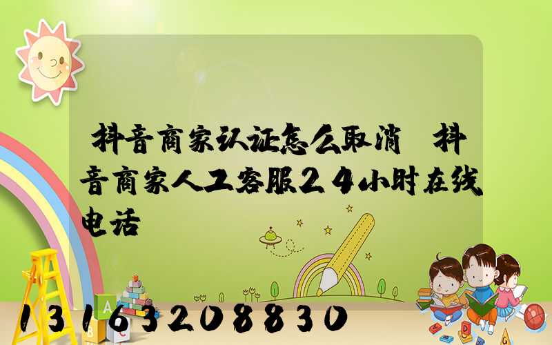抖音商家认证怎么取消(抖音商家人工客服24小时在线电话)