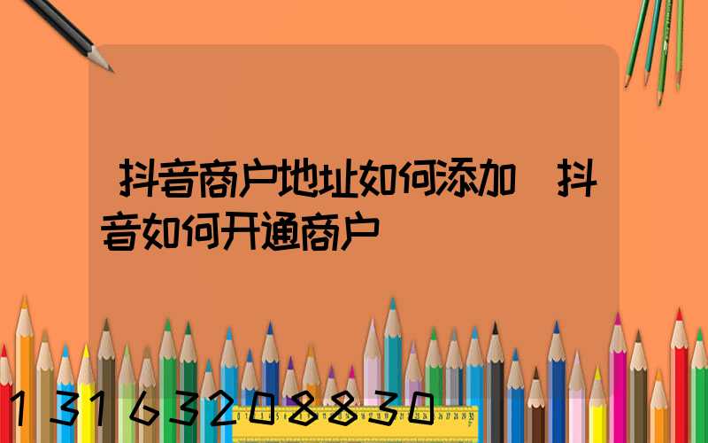 抖音商户地址如何添加(抖音如何开通商户)