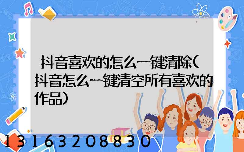 抖音喜欢的怎么一键清除(抖音怎么一键清空所有喜欢的作品)
