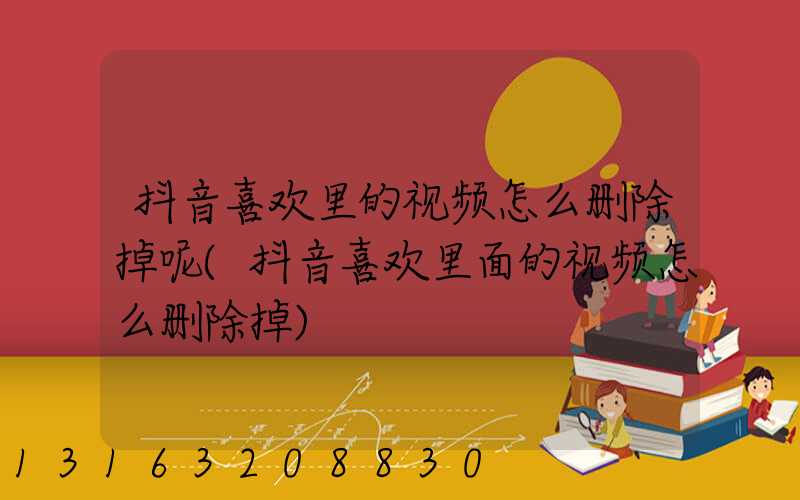 抖音喜欢里的视频怎么删除掉呢(抖音喜欢里面的视频怎么删除掉)
