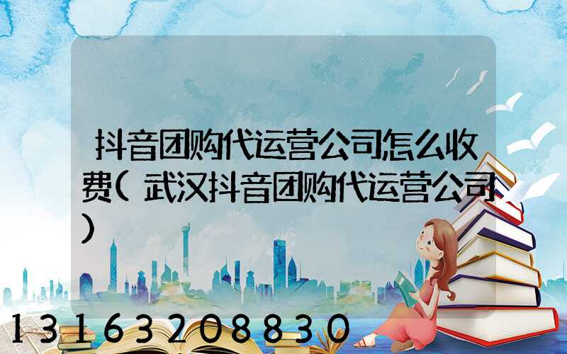 抖音团购代运营公司怎么收费(武汉抖音团购代运营公司)