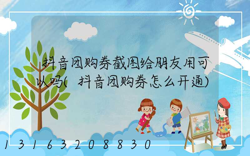 抖音团购券截图给朋友用可以吗(抖音团购券怎么开通)