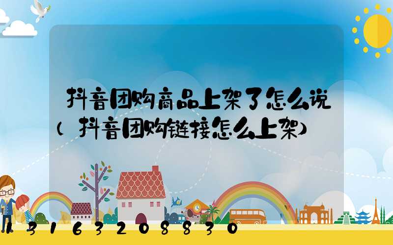 抖音团购商品上架了怎么说(抖音团购链接怎么上架)