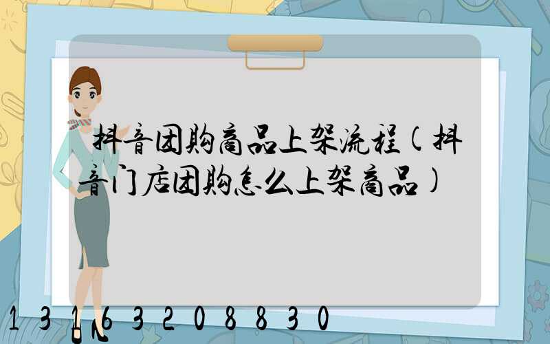抖音团购商品上架流程(抖音门店团购怎么上架商品)