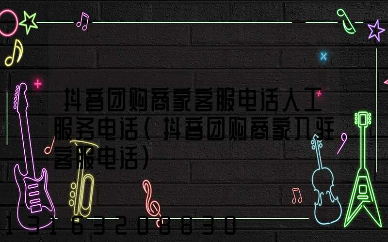 抖音团购商家客服电话人工服务电话(抖音团购商家入驻客服电话)