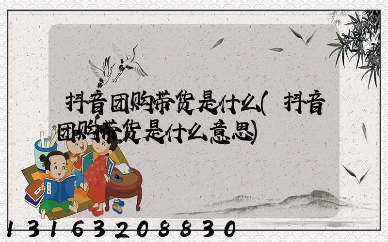 抖音团购带货是什么(抖音团购带货是什么意思)