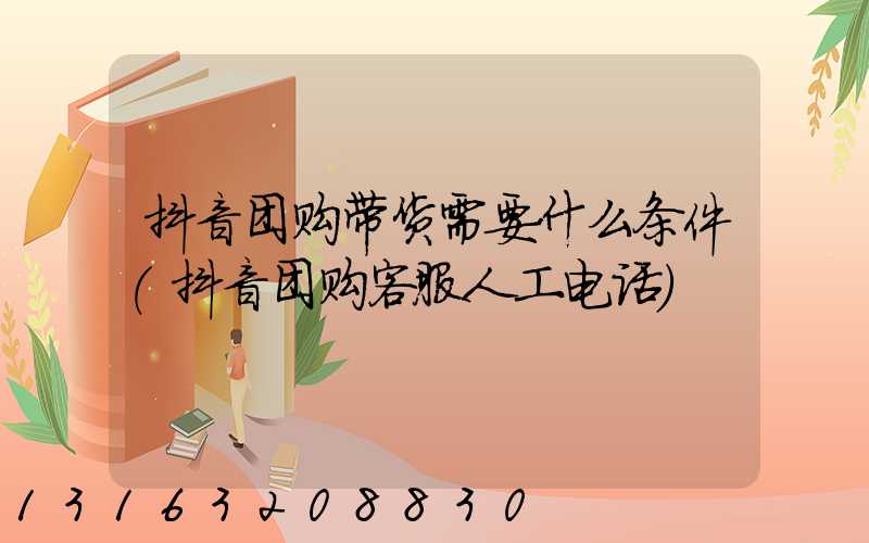 抖音团购带货需要什么条件(抖音团购客服人工电话)