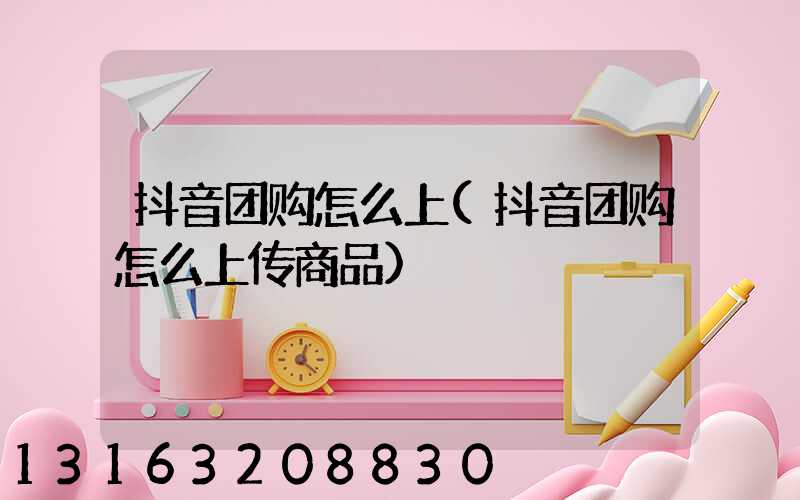 抖音团购怎么上(抖音团购怎么上传商品)