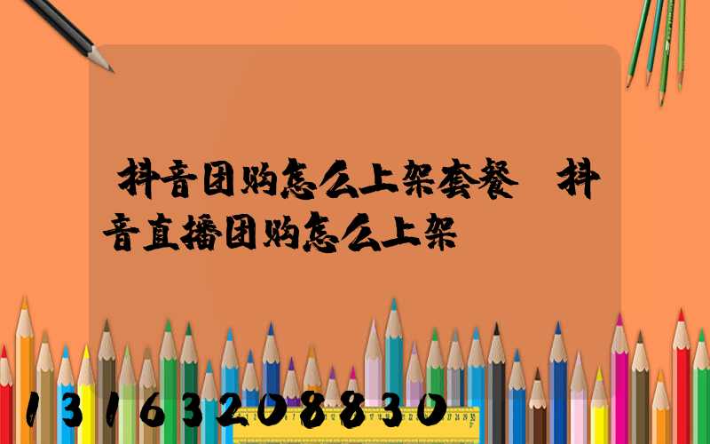 抖音团购怎么上架套餐(抖音直播团购怎么上架)