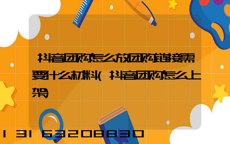 抖音团购怎么放团购链接需要什么材料(抖音团购怎么上架)