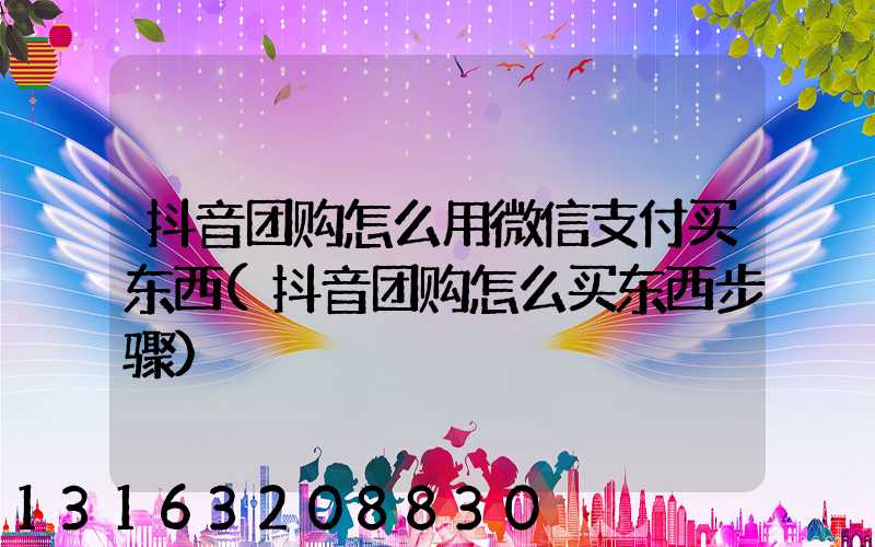 抖音团购怎么用微信支付买东西(抖音团购怎么买东西步骤)