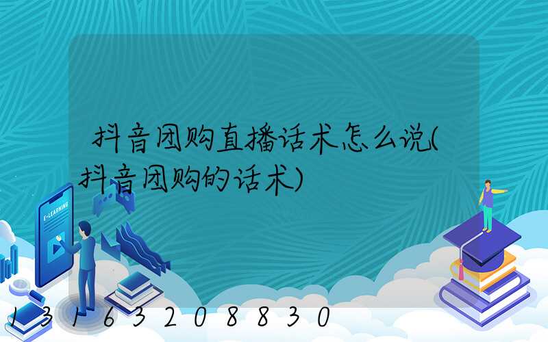 抖音团购直播话术怎么说(抖音团购的话术)