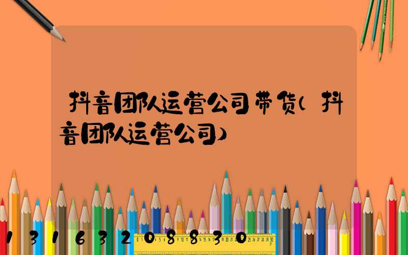 抖音团队运营公司带货(抖音团队运营公司)