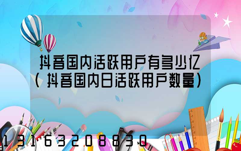 抖音国内活跃用户有多少亿(抖音国内日活跃用户数量)