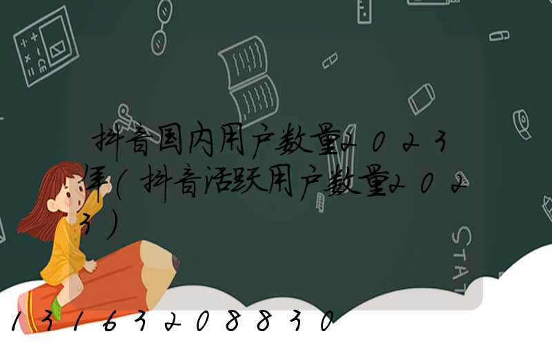 抖音国内用户数量2023年(抖音活跃用户数量2023)