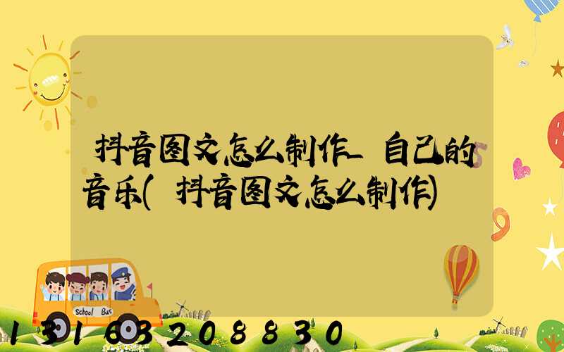抖音图文怎么制作_自己的音乐(抖音图文怎么制作)