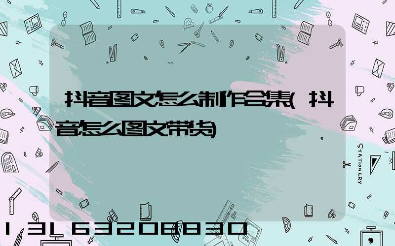 抖音图文怎么制作合集(抖音怎么图文带货)