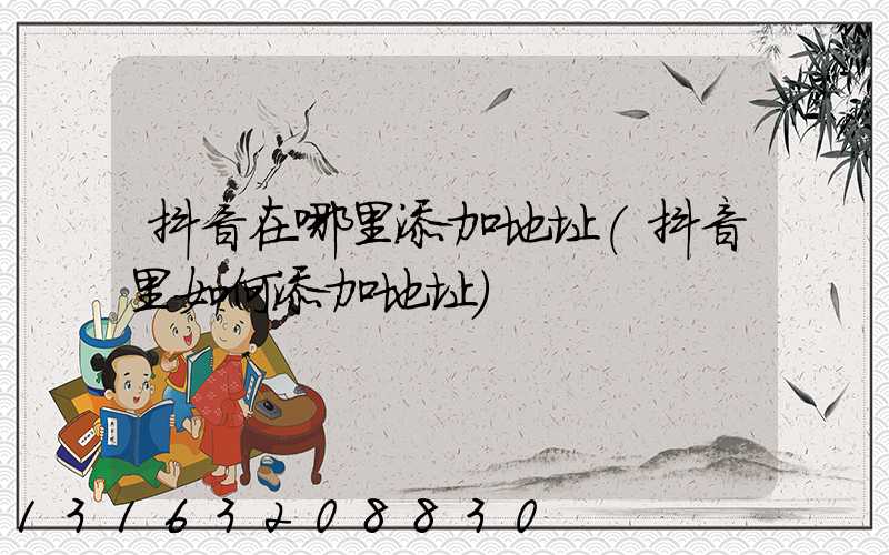 抖音在哪里添加地址(抖音里如何添加地址)